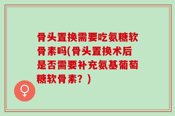 骨头置换需要吃氨糖软骨素吗(骨头置换术后是否需要补充氨基葡萄糖软骨素？)