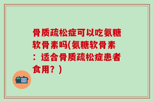 骨质疏松症可以吃氨糖软骨素吗(氨糖软骨素：适合骨质疏松症患者食用？)