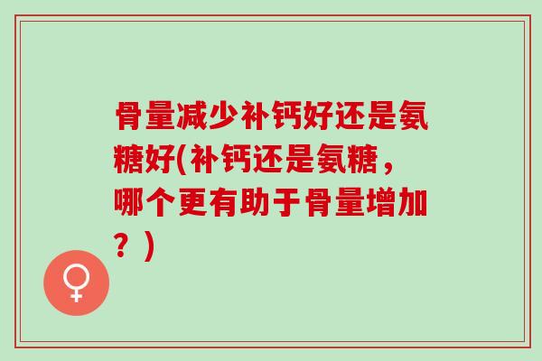 骨量减少补钙好还是氨糖好(补钙还是氨糖，哪个更有助于骨量增加？)