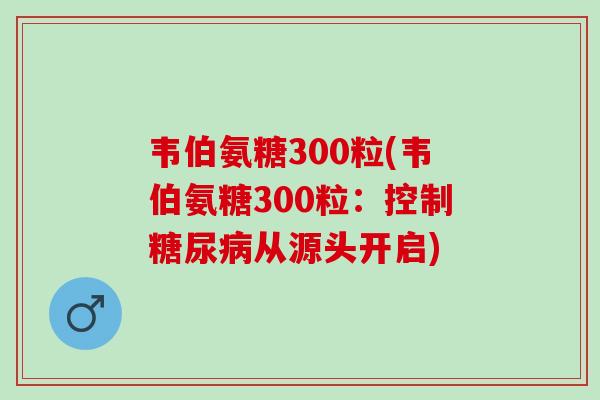 韦伯氨糖300粒(韦伯氨糖300粒：控制糖尿病从源头开启)