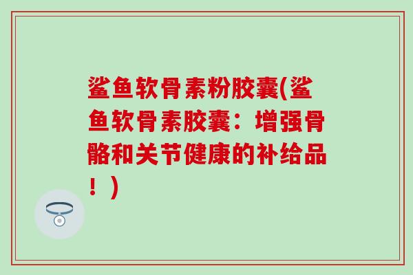 鲨鱼软骨素粉胶囊(鲨鱼软骨素胶囊:增强骨骼和关节健康的补给品!) 鲨鱼软骨素粉胶囊(鲨鱼软骨素胶囊:增强骨骼和关节健康的补给品!)