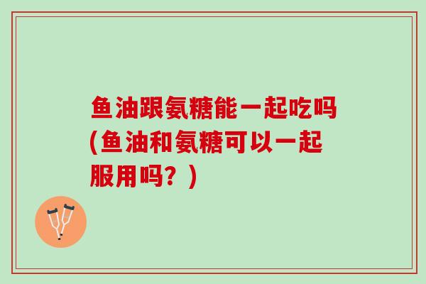 鱼油跟氨糖能一起吃吗(鱼油和氨糖可以一起服用吗？)