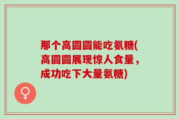 那个高圆圆能吃氨糖(高圆圆展现惊人食量，成功吃下大量氨糖)