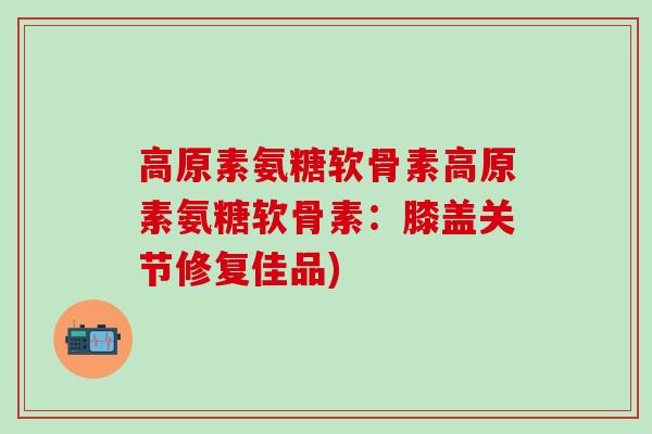 高原素氨糖软骨素高原素氨糖软骨素:膝盖关节修复佳品) 高原素氨糖软骨素高原素氨糖软骨素:膝盖关节修复佳品)