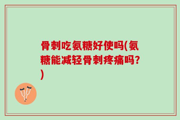 骨刺吃氨糖好使吗(氨糖能减轻骨刺疼痛吗？)