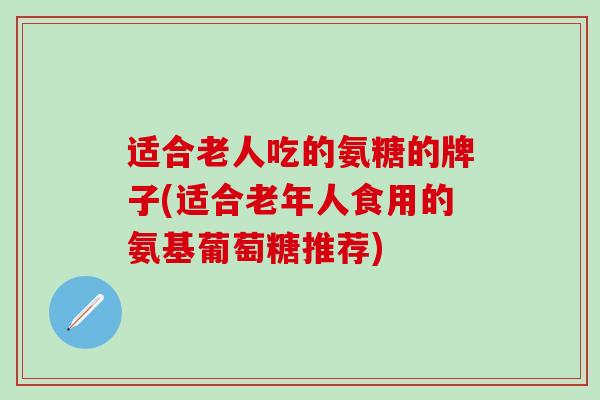 适合老人吃的氨糖的牌子(适合老年人食用的氨基葡萄糖推荐) 适合老人吃的氨糖的牌子(适合老年人食用的氨基葡萄糖推荐)