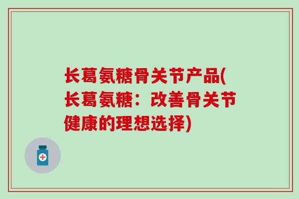 长葛氨糖骨关节产品(长葛氨糖：改善骨关节健康的理想选择)