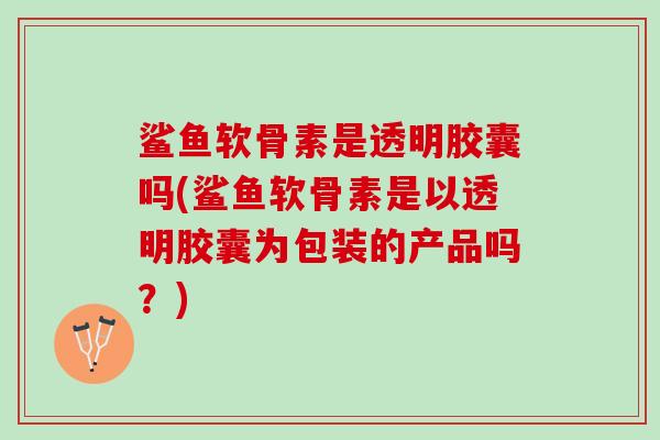 鲨鱼软骨素是透明胶囊吗(鲨鱼软骨素是以透明胶囊为包装的产品吗？)