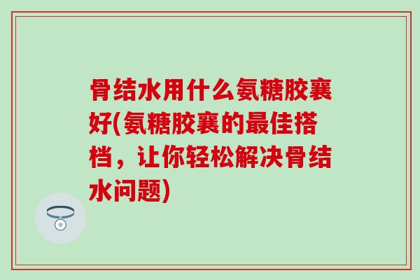 骨结水用什么氨糖胶襄好(氨糖胶襄的最佳搭档，让你轻松解决骨结水问题)