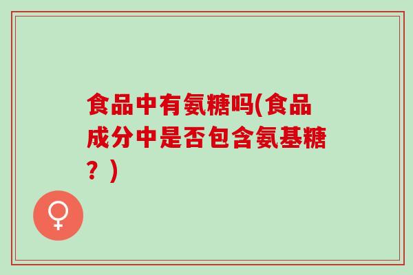 食品中有氨糖吗(食品成分中是否包含氨基糖？)