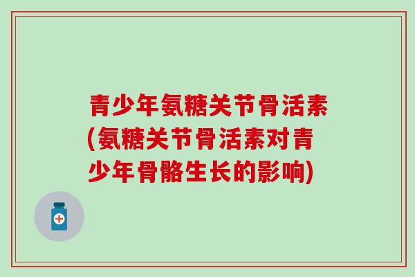 青少年氨糖关节骨活素(氨糖关节骨活素对青少年骨骼生长的影响)