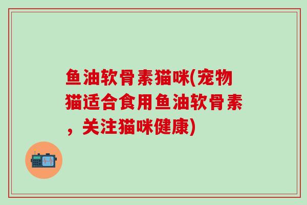 鱼油软骨素猫咪(宠物猫适合食用鱼油软骨素，关注猫咪健康)