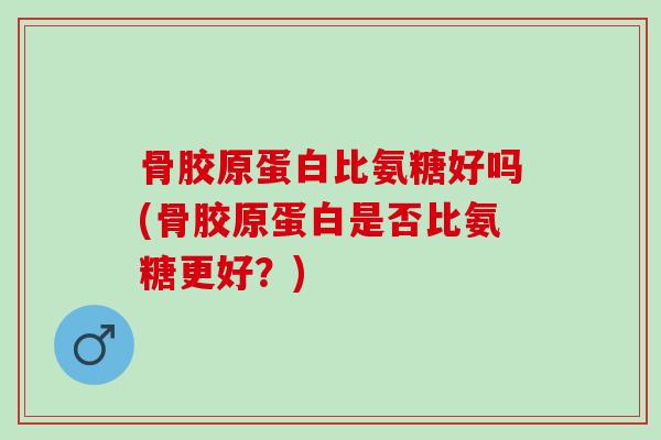 骨胶原蛋白比氨糖好吗(骨胶原蛋白是否比氨糖更好？)