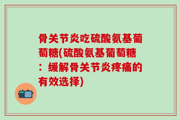 骨关节炎吃硫酸氨基葡萄糖(硫酸氨基葡萄糖：缓解骨关节炎疼痛的有效选择)