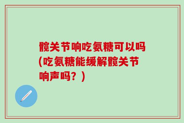 髋关节响吃氨糖可以吗(吃氨糖能缓解髋关节响声吗？)