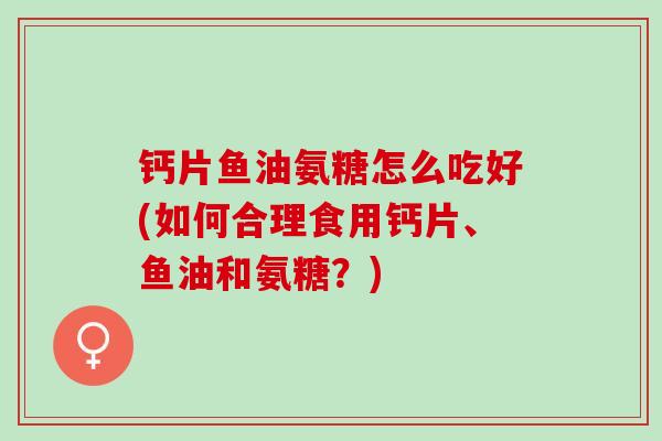 钙片鱼油氨糖怎么吃好(如何合理食用钙片、鱼油和氨糖？)