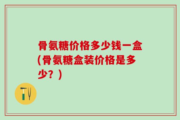 骨氨糖价格多少钱一盒(骨氨糖盒装价格是多少？)