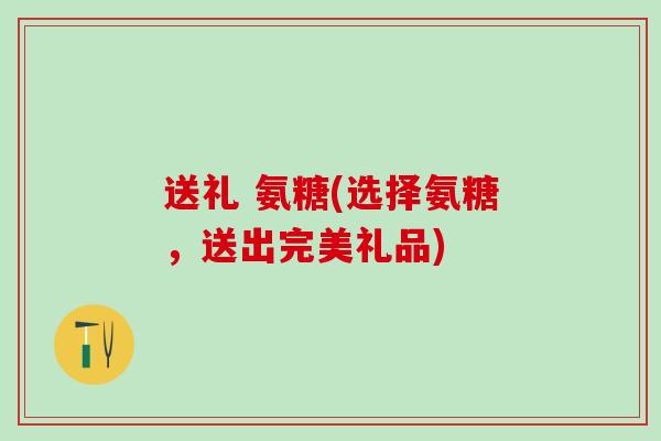 送礼 氨糖(选择氨糖，送出完美礼品)