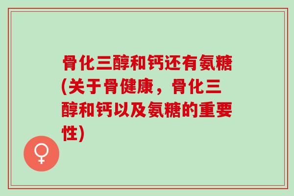 骨化三醇和钙还有氨糖(关于骨健康，骨化三醇和钙以及氨糖的重要性)