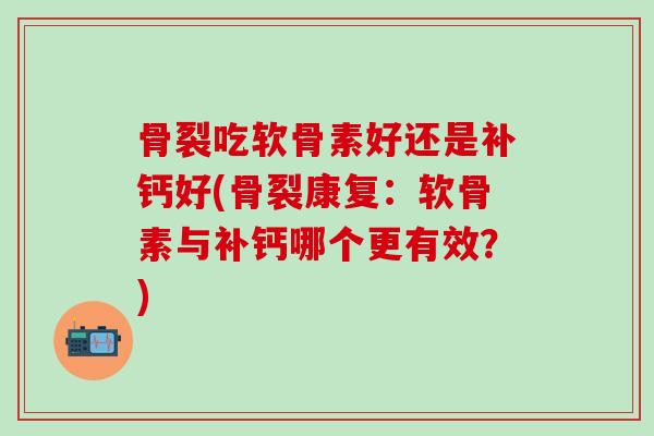 骨裂吃软骨素好还是补钙好(骨裂康复：软骨素与补钙哪个更有效？)