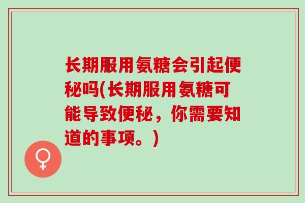 长期服用氨糖会引起便秘吗(长期服用氨糖可能导致便秘，你需要知道的事项。)