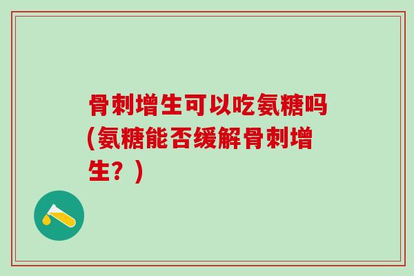 骨刺增生可以吃氨糖吗(氨糖能否缓解骨刺增生？)