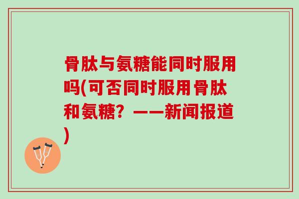 骨肽与氨糖能同时服用吗(可否同时服用骨肽和氨糖？——新闻报道)