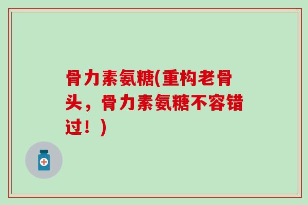 骨力素氨糖(重构老骨头，骨力素氨糖不容错过！)