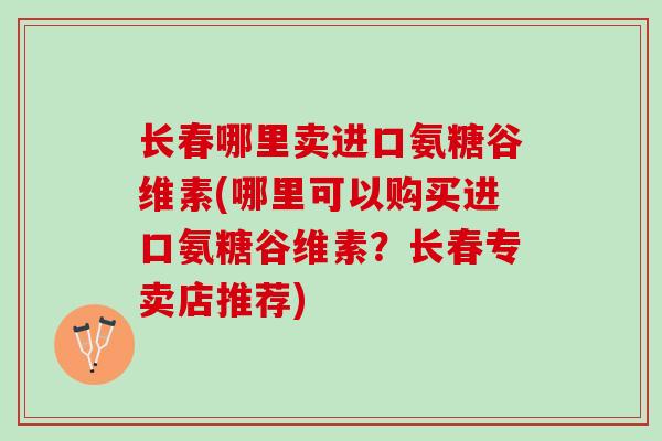 长春哪里卖进口氨糖谷维素(哪里可以购买进口氨糖谷维素？长春专卖店推荐)