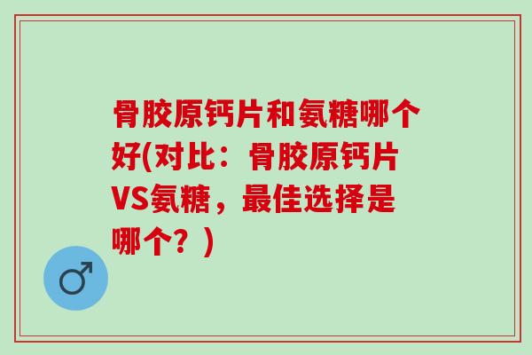 骨胶原钙片和氨糖哪个好(对比：骨胶原钙片VS氨糖，最佳选择是哪个？)