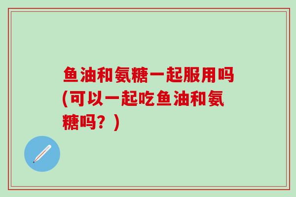 鱼油和氨糖一起服用吗(可以一起吃鱼油和氨糖吗？)