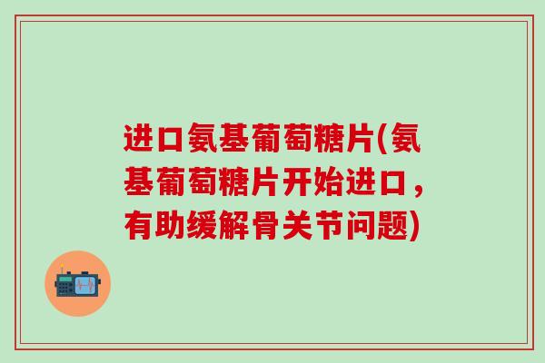 进口氨基葡萄糖片(氨基葡萄糖片开始进口，有助缓解骨关节问题)