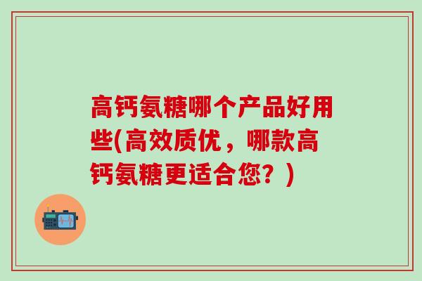 高钙氨糖哪个产品好用些(高效质优，哪款高钙氨糖更适合您？)
