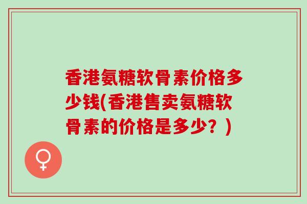 香港氨糖软骨素价格多少钱(香港售卖氨糖软骨素的价格是多少？)