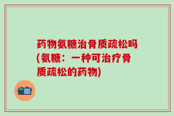 药物氨糖治骨质疏松吗(氨糖：一种可治疗骨质疏松的药物)