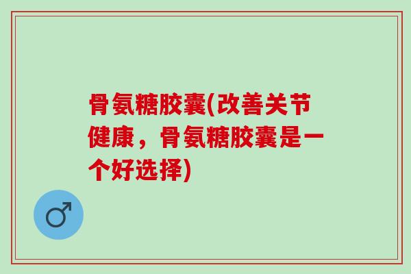 骨氨糖胶囊(改善关节健康，骨氨糖胶囊是一个好选择)