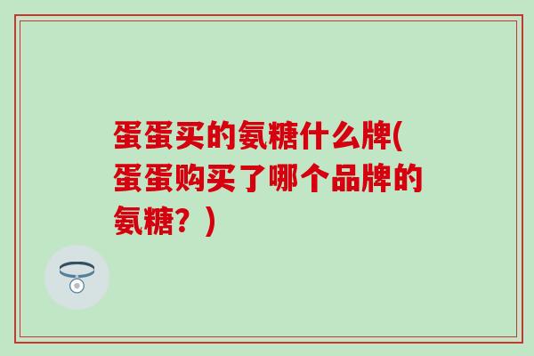 蛋蛋买的氨糖什么牌(蛋蛋购买了哪个品牌的氨糖？)