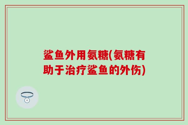 鲨鱼外用氨糖(氨糖有助于鲨鱼的外伤) 鲨鱼外用氨糖(氨糖有助于鲨鱼的外伤)