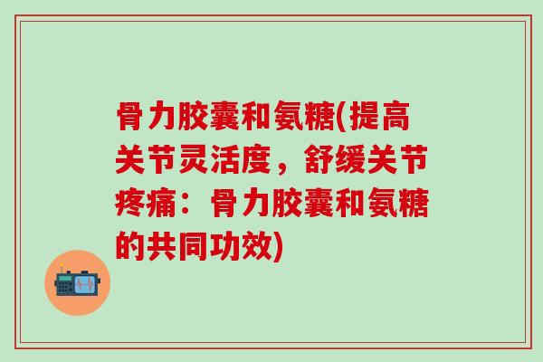 骨力胶囊和氨糖(提高关节灵活度，舒缓关节疼痛：骨力胶囊和氨糖的共同功效)
