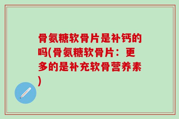 骨氨糖软骨片是补钙的吗(骨氨糖软骨片：更多的是补充软骨营养素)