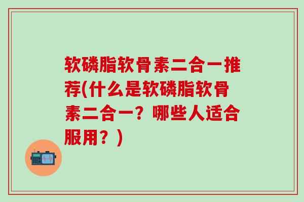 软磷脂软骨素二合一推荐(什么是软磷脂软骨素二合一？哪些人适合服用？)