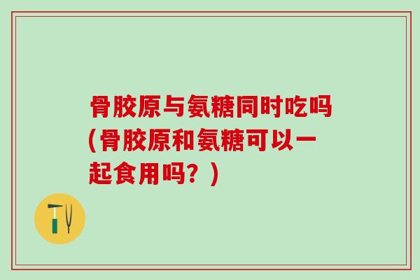 骨胶原与氨糖同时吃吗(骨胶原和氨糖可以一起食用吗？)