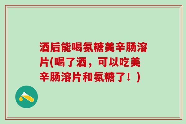 酒后能喝氨糖美辛肠溶片(喝了酒，可以吃美辛肠溶片和氨糖了！)