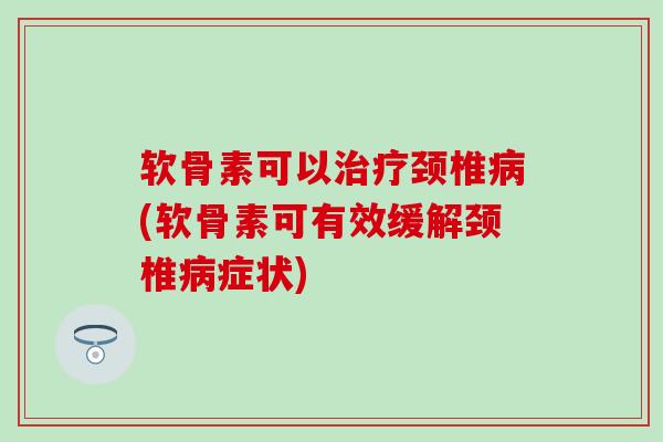 软骨素可以治疗颈椎病(软骨素可有效缓解颈椎病症状)