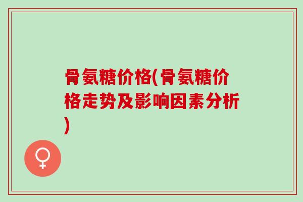 骨氨糖价格(骨氨糖价格走势及影响因素分析)