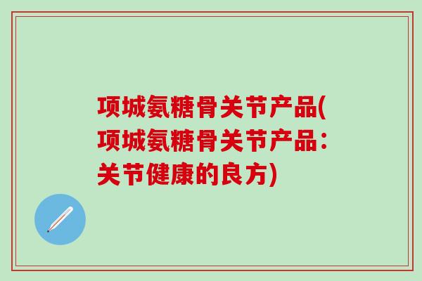 项城氨糖骨关节产品(项城氨糖骨关节产品：关节健康的良方)