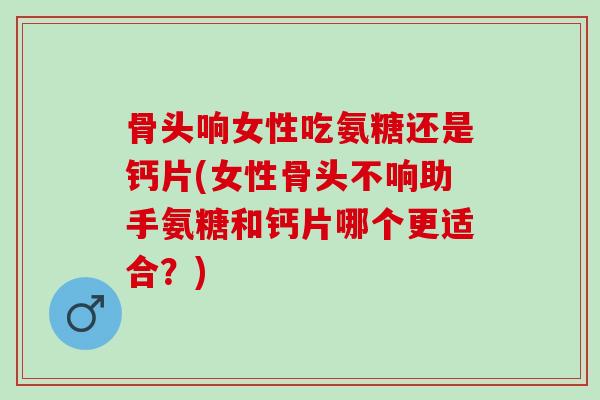 骨头响女性吃氨糖还是钙片(女性骨头不响助手氨糖和钙片哪个更适合？)