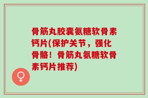 骨筋丸胶囊氨糖软骨素钙片(保护关节，强化骨骼！骨筋丸氨糖软骨素钙片推荐)