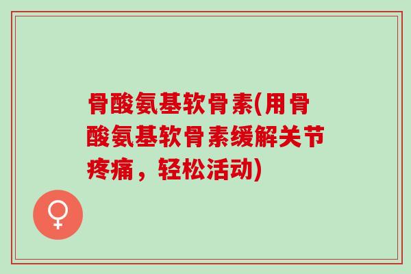 骨酸氨基软骨素(用骨酸氨基软骨素缓解关节疼痛，轻松活动)
