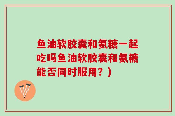 鱼油软胶囊和氨糖一起吃吗鱼油软胶囊和氨糖能否同时服用？)